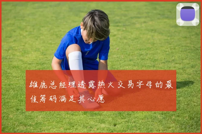 雄鹿总经理透露热火交易字母的最佳筹码满足其心愿