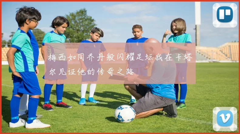 梅西如同乔丹般闪耀足坛我在卡塔尔见证他的传奇之路
