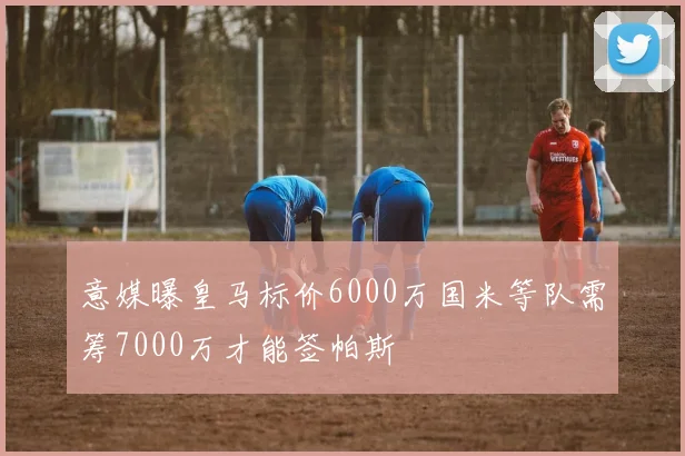 意媒曝皇马标价6000万国米等队需筹7000万才能签帕斯