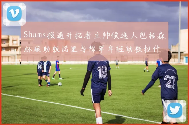 Shams报道开拓者主帅候选人包括森林狼助教诺里与绿军年轻助教拉什布鲁克
