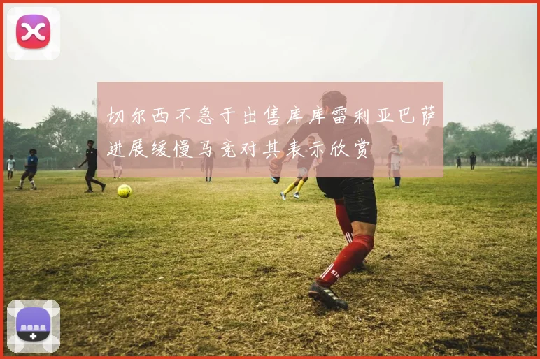 切尔西不急于出售库库雷利亚巴萨进展缓慢马竞对其表示欣赏