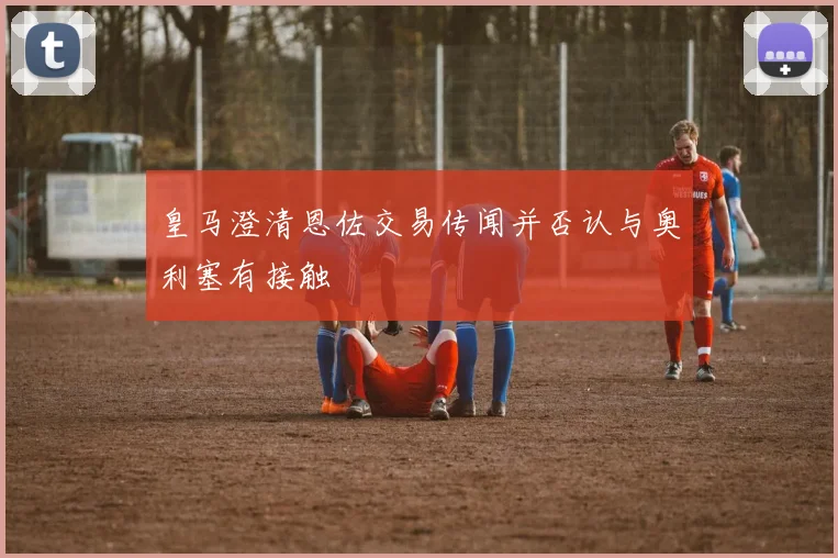 皇马澄清恩佐交易传闻并否认与奥利塞有接触