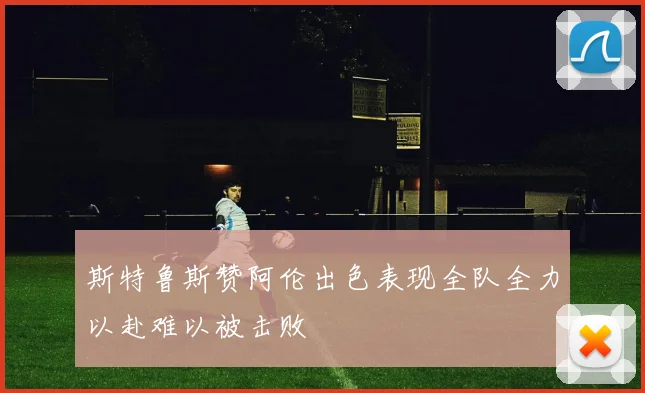 斯特鲁斯赞阿伦出色表现全队全力以赴难以被击败