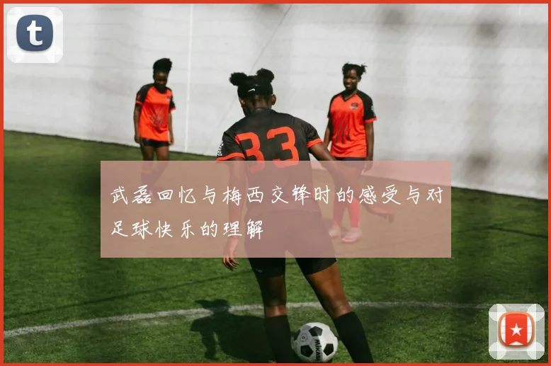 武磊回忆与梅西交锋时的感受与对足球快乐的理解
