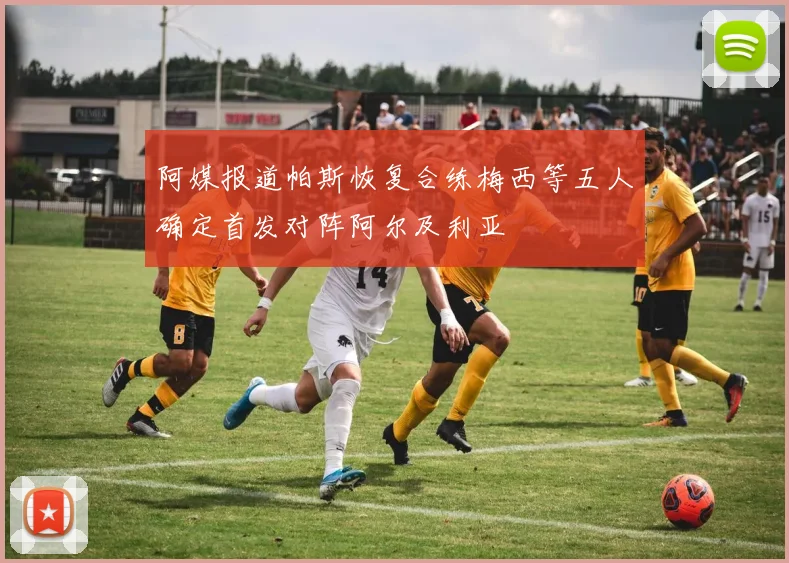 阿媒报道帕斯恢复合练梅西等五人确定首发对阵阿尔及利亚