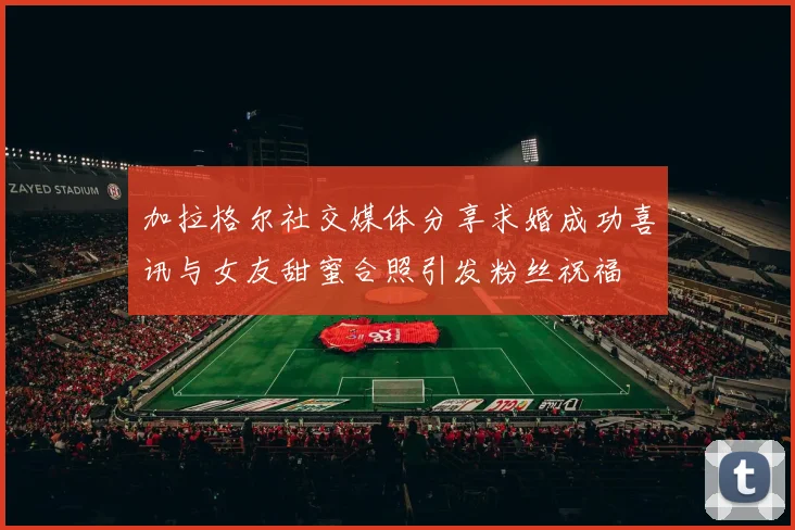 加拉格尔社交媒体分享求婚成功喜讯与女友甜蜜合照引发粉丝祝福