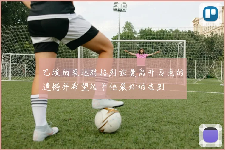 巴埃纳表达对格列兹曼离开马竞的遗憾并希望给予他最好的告别