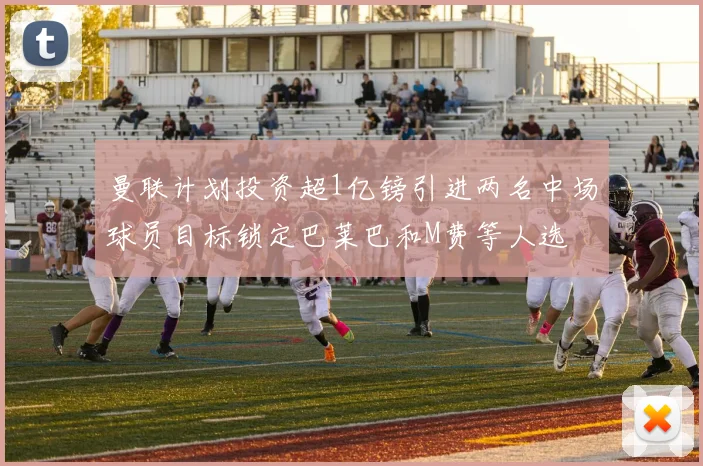 曼联计划投资超1亿镑引进两名中场球员目标锁定巴莱巴和M费等人选