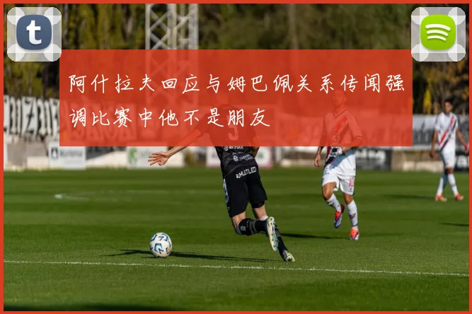 阿什拉夫回应与姆巴佩关系传闻强调比赛中他不是朋友