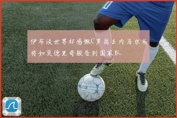 伊布谈世界杯感慨C罗离去内马尔或将如莫德里奇般告别国家队