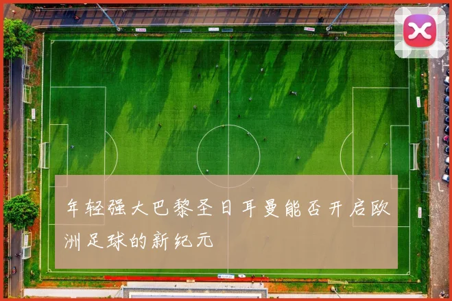 年轻强大巴黎圣日耳曼能否开启欧洲足球的新纪元