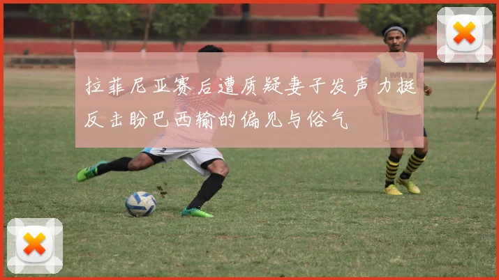 拉菲尼亚赛后遭质疑妻子发声力挺反击盼巴西输的偏见与俗气