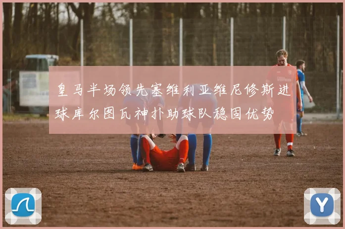 皇马半场领先塞维利亚维尼修斯进球库尔图瓦神扑助球队稳固优势