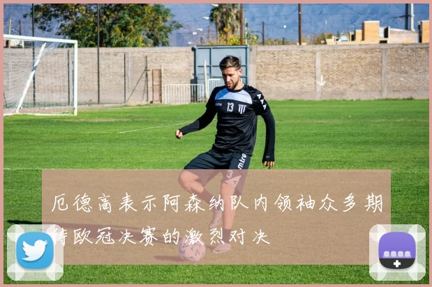 厄德高表示阿森纳队内领袖众多期待欧冠决赛的激烈对决