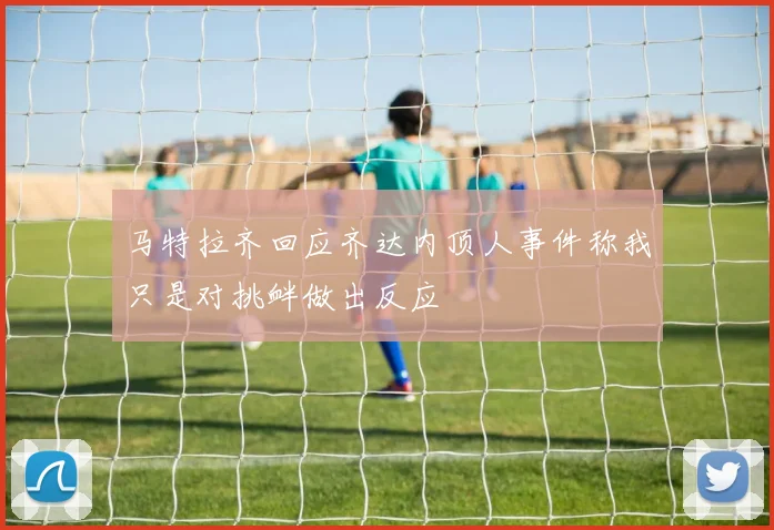 马特拉齐回应齐达内顶人事件称我只是对挑衅做出反应