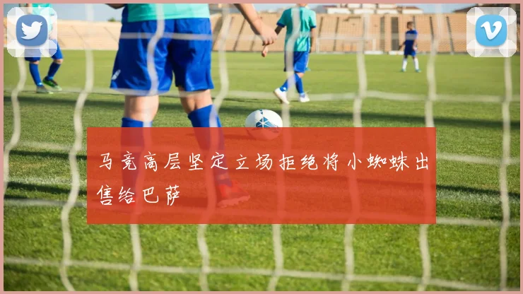 马竞高层坚定立场拒绝将小蜘蛛出售给巴萨