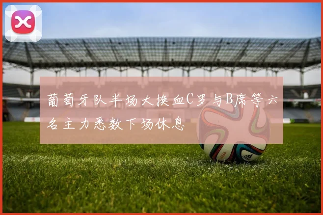 葡萄牙队半场大换血C罗与B席等六名主力悉数下场休息