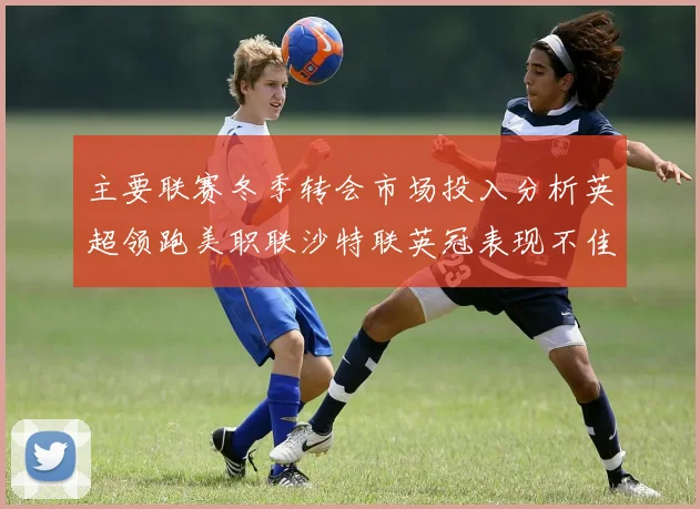 主要联赛冬季转会市场投入分析英超领跑美职联沙特联英冠表现不佳