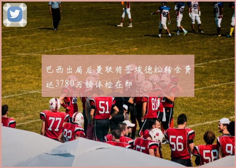 巴西出局后曼联将签埃德松转会费达3780万镑体检在即