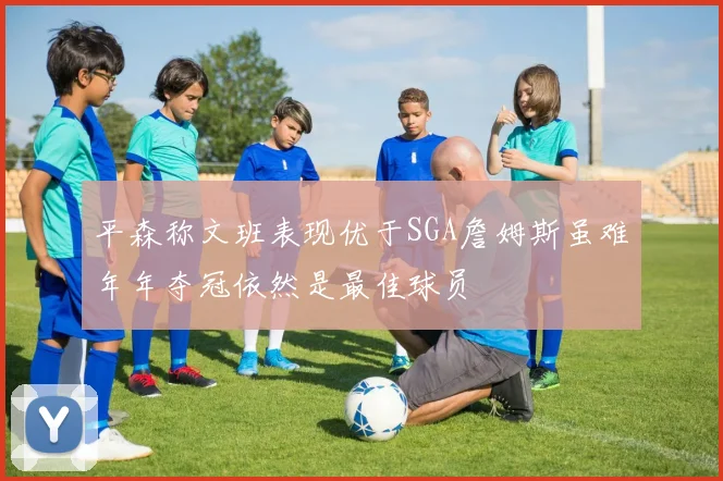 平森称文班表现优于SGA詹姆斯虽难年年夺冠依然是最佳球员